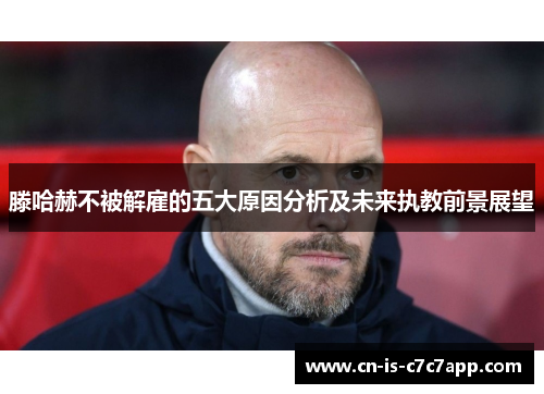 滕哈赫不被解雇的五大原因分析及未来执教前景展望 滕哈赫不被解雇的五大原因分析及未来执教前景展望