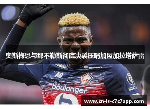 奥斯梅恩与那不勒斯彻底决裂压哨加盟加拉塔萨雷 奥斯梅恩与那不勒斯彻底决裂压哨加盟加拉塔萨雷